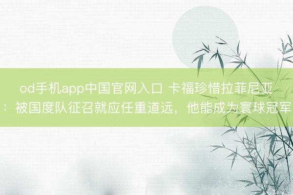 od手机app中国官网入口 卡福珍惜拉菲尼亚：被国度队征召就应任重道远，他能成为寰球冠军
