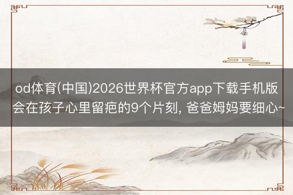 od体育(中国)2026世界杯官方app下载手机版 会在孩子心里留疤的9个片刻， 爸爸姆妈要细心~