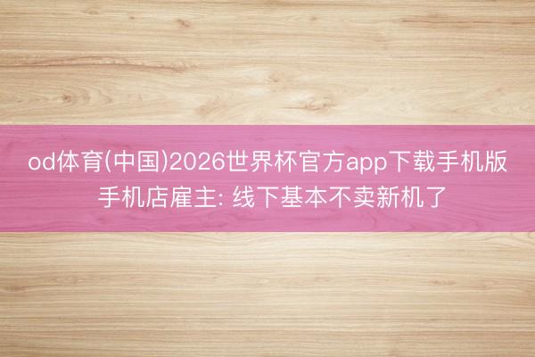 od体育(中国)2026世界杯官方app下载手机版 手机店雇主: 线下基本不卖新机了