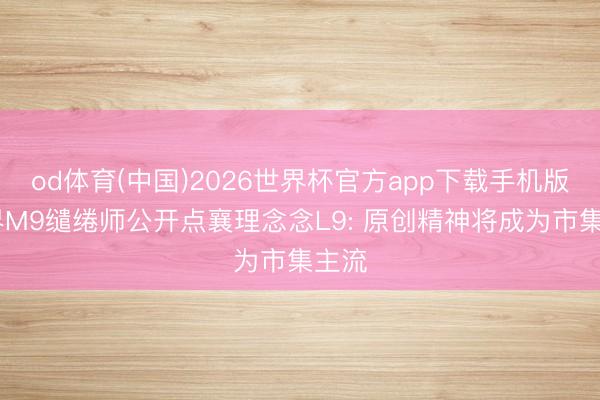 od体育(中国)2026世界杯官方app下载手机版 问界M9缱绻师公开点襄理念念L9: 原创精神将成为市集主流