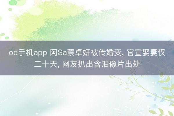 od手机app 阿Sa蔡卓妍被传婚变， 官宣娶妻仅二十天， 网友扒出含泪像片出处