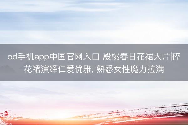 od手机app中国官网入口 殷桃春日花裙大片|碎花裙演绎仁爱优雅， 熟悉女性魔力拉满