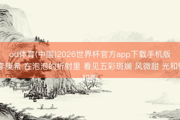 od体育(中国)2026世界杯官方app下载手机版 李庚希 在泡泡的折射里 看见五彩斑斓 风微甜 光和煦