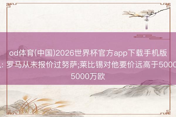 od体育(中国)2026世界杯官方app下载手机版 跟队: 罗马从未报价过努萨;莱比锡对他要价远高于5000万欧