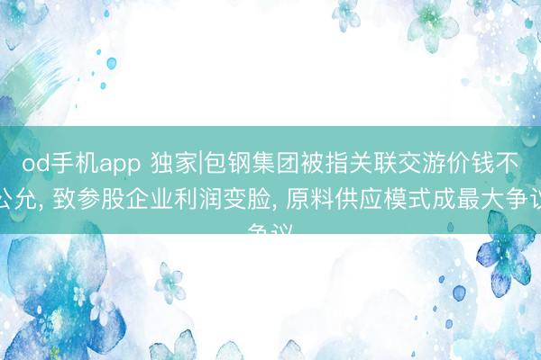 od手机app 独家|包钢集团被指关联交游价钱不公允， 致参股企业利润变脸， 原料供应模式成最大争议