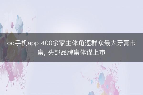 od手机app 400余家主体角逐群众最大牙膏市集， 头部品牌集体谋上市