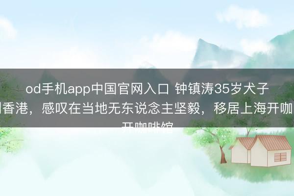 od手机app中国官网入口 钟镇涛35岁犬子告别香港，感叹在当地无东说念主坚毅，移居上海开咖啡馆