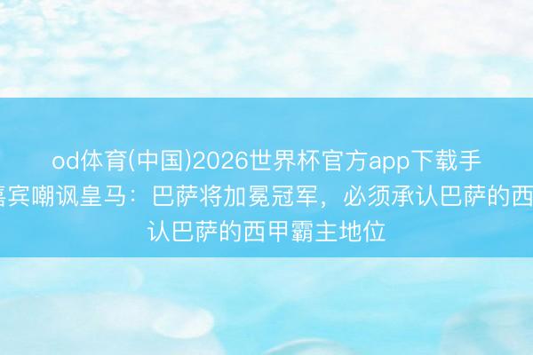 od体育(中国)2026世界杯官方app下载手机版 六台嘉宾嘲讽皇马：巴萨将加冕冠军，必须承认巴萨的西甲霸主地位