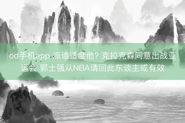 od手机app 派谁适度他? 克拉克森同意出战亚运会 郭士强从NBA请回此东谈主或有效