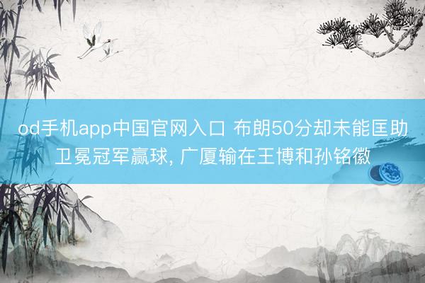 od手机app中国官网入口 布朗50分却未能匡助卫冕冠军赢球， 广厦输在王博和孙铭徽