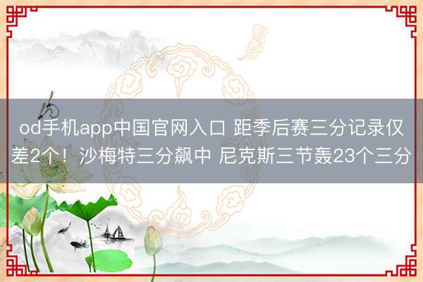 od手机app中国官网入口 距季后赛三分记录仅差2个！沙梅特三分飙中 尼克斯三节轰23个三分