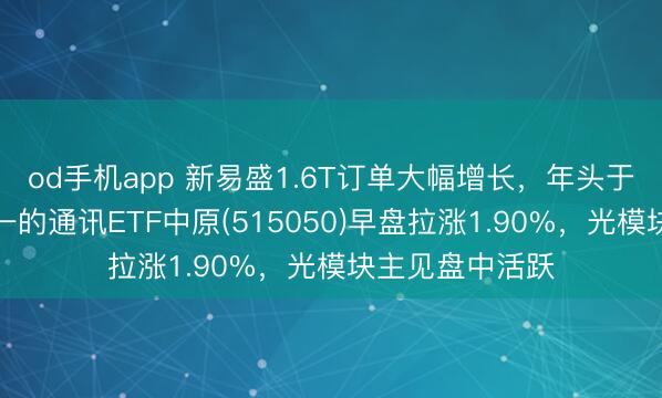 od手机app 新易盛1.6T订单大幅增长，年头于今涨幅同类第一的通讯ETF中原(515050)早盘拉涨1.90%，光模块主见盘中活跃