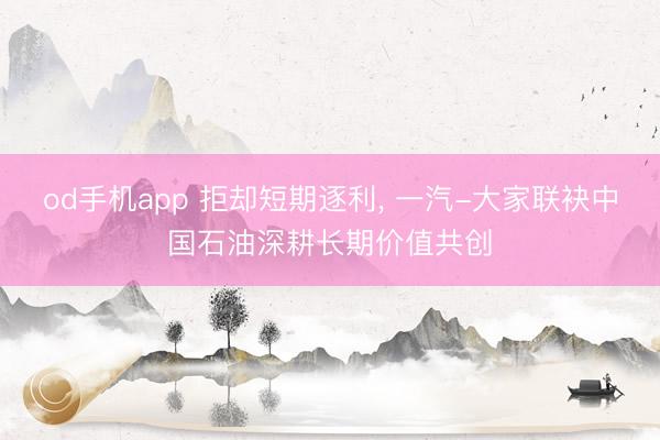 od手机app 拒却短期逐利， 一汽-大家联袂中国石油深耕长期价值共创