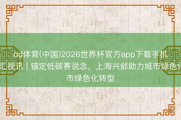 od体育(中国)2026世界杯官方app下载手机版 文汇视讯 | 锚定低碳赛说念,上海兴邺助力城市绿色化转型