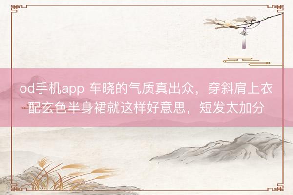od手机app 车晓的气质真出众,穿斜肩上衣配玄色半身裙就这样好意思,短发太加分