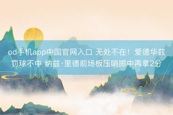 od手机app中国官网入口 无处不在！爱德华兹罚球不中 纳兹·里德前场板压哨掷中再拿2分