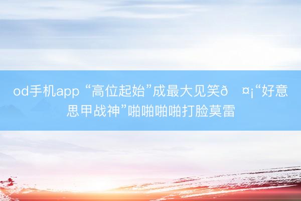 od手机app “高位起始”成最大见笑🤡“好意思甲战神”啪啪啪啪打脸莫雷