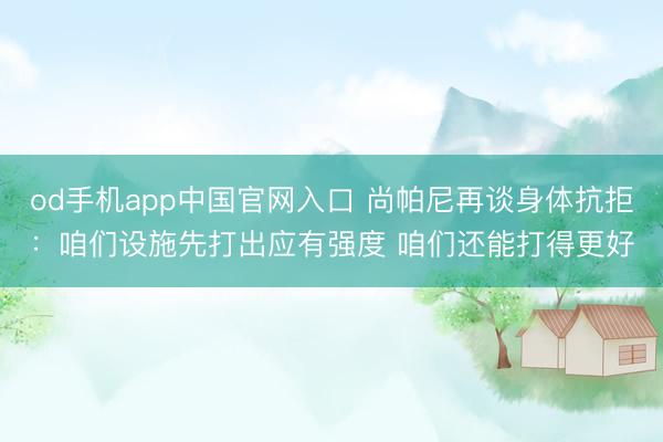 od手机app中国官网入口 尚帕尼再谈身体抗拒：咱们设施先打出应有强度 咱们还能打得更好