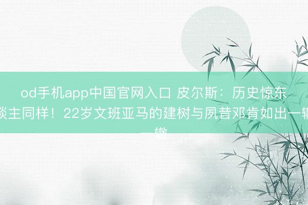 od手机app中国官网入口 皮尔斯:历史惊东谈主同样!22岁文班亚马的建树与夙昔邓肯如出一辙