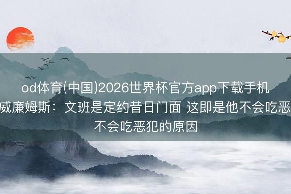 od体育(中国)2026世界杯官方app下载手机版 杰伊·威廉姆斯:文班是定约昔日门面 这即是他不会吃恶犯的原因