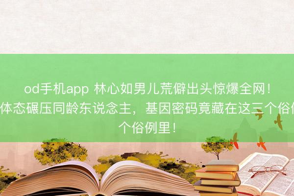 od手机app 林心如男儿荒僻出头惊爆全网！高挑体态碾压同龄东说念主，基因密码竟藏在这三个俗例里！