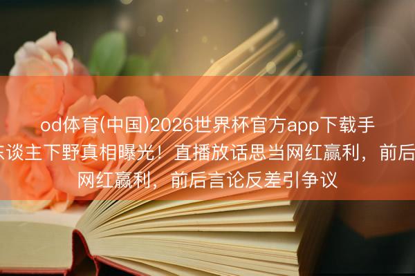 od体育(中国)2026世界杯官方app下载手机版 娜扎前牙东谈主下野真相曝光!直播放话思当网红赢利,前后言论反差引争议