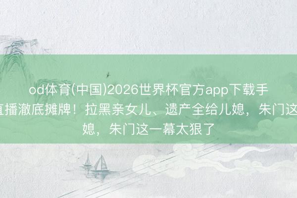 od体育(中国)2026世界杯官方app下载手机版 向太直播澈底摊牌！拉黑亲女儿、遗产全给儿媳，朱门这一幕太狠了