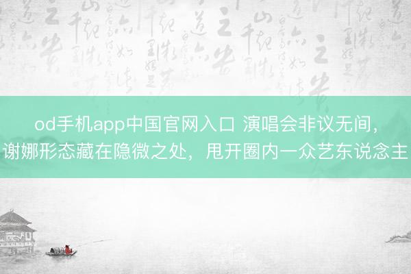 od手机app中国官网入口 演唱会非议无间，谢娜形态藏在隐微之处，甩开圈内一众艺东说念主