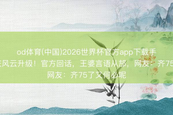 od体育(中国)2026世界杯官方app下载手机版 刘晓庆风云升级！官方回话，王婆言语从邡，网友：齐75了又何必呢