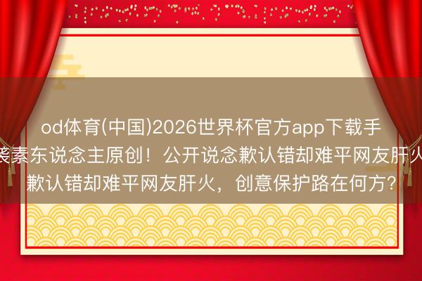 od体育(中国)2026世界杯官方app下载手机版 阿雅视频被曝抄袭素东说念主原创！公开说念歉认错却难平网友肝火，创意保护路在何方？