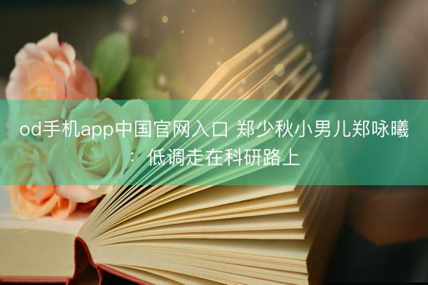 od手机app中国官网入口 郑少秋小男儿郑咏曦：低调走在科研路上