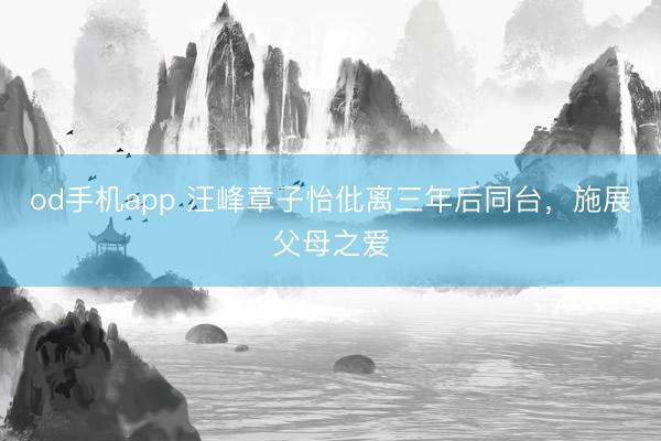od手机app 汪峰章子怡仳离三年后同台，施展父母之爱