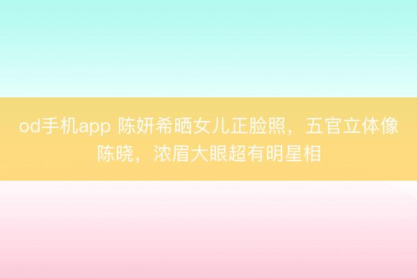 od手机app 陈妍希晒女儿正脸照，五官立体像陈晓，浓眉大眼超有明星相