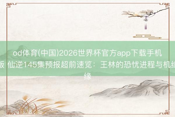 od体育(中国)2026世界杯官方app下载手机版 仙逆145集预报超前速览：王林的恐忧进程与机缘