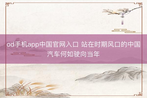 od手机app中国官网入口 站在时期风口的中国汽车何如驶向当年