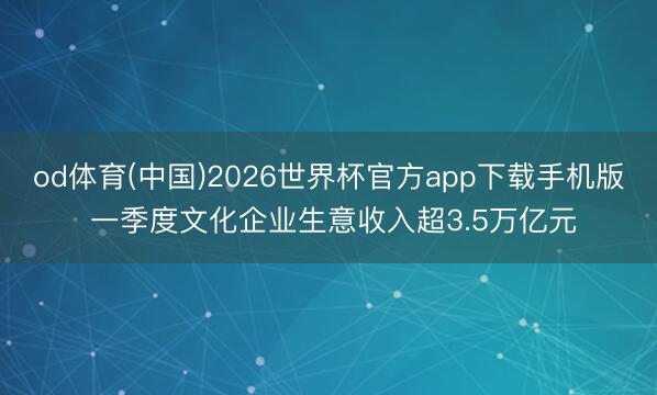 od体育(中国)2026世界杯官方app下载手机版 一季度文化企业生意收入超3.5万亿元