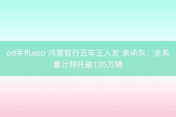 od手机app 鸿蒙智行五车王人发 余承东:全系累计拜托破135万辆