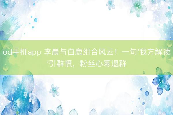od手机app 李晨与白鹿组合风云！一句'我方解读'引群愤，粉丝心寒退群