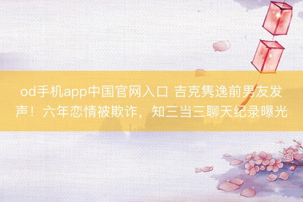 od手机app中国官网入口 吉克隽逸前男友发声！六年恋情被欺诈，知三当三聊天纪录曝光