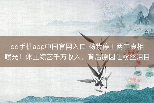 od手机app中国官网入口 杨紫停工两年真相曝光！休止综艺千万收入，背后原因让粉丝泪目