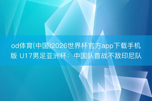od体育(中国)2026世界杯官方app下载手机版 U17男足亚洲杯：中国队首战不敌印尼队