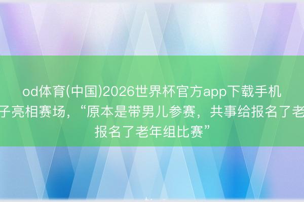 od体育(中国)2026世界杯官方app下载手机版 张雪父子亮相赛场，“原本是带男儿参赛，共事给报名了老年组比赛”