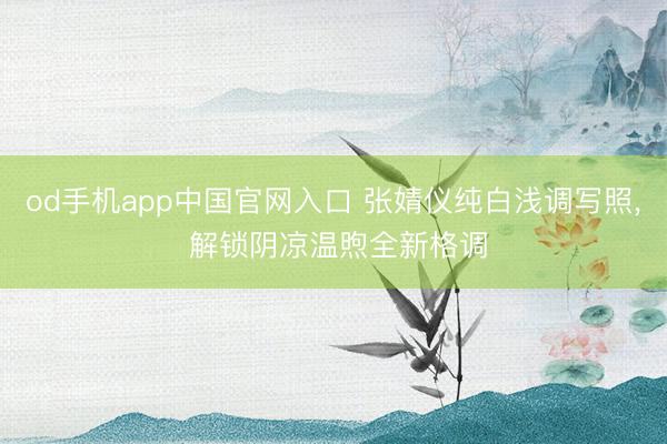 od手机app中国官网入口 张婧仪纯白浅调写照，<a href=