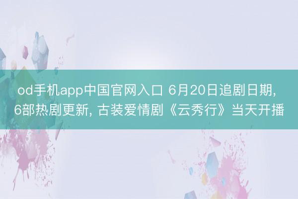 od手机app中国官网入口 6月20日追剧日期， 6部热剧更新， 古装爱情剧《云秀行》当天开播