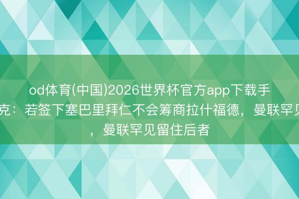 od体育(中国)2026世界杯官方app下载手机版 法尔克:若签下塞巴里拜仁不会筹商拉什福德,曼联罕见留住后者